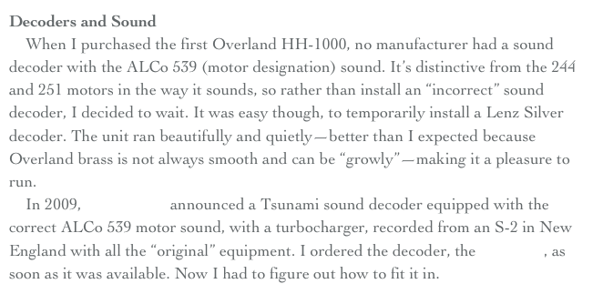 Decoders and Sound
    When I purchased the first Overland HH-1000, no manufacturer had a sound decoder with the ALCo 539 (motor designation) sound. It’s distinctive from the 244 and 251 motors in the way it sounds, so rather than install an “incorrect” sound decoder, I decided to wait. It was easy though, to temporarily install a Lenz Silver decoder. The unit ran beautifully and quietly—better than I expected because Overland brass is not always smooth and can be “growly”—making it a pleasure to run.
    In 2009, Soundtraxx announced a Tsunami sound decoder equipped with the correct ALCo 539 motor sound, with a turbocharger, recorded from an S-2 in New England with all the “original” equipment. I ordered the decoder, the TSU-750, as soon as it was available. Now I had to figure out how to fit it in.